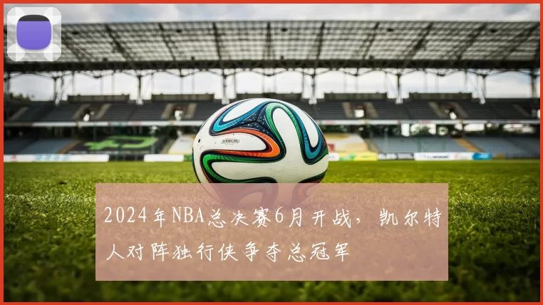 2024年NBA总决赛6月开战,凯尔特人对阵独行侠争夺总冠军