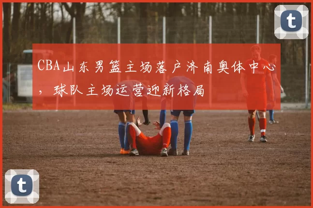 CBA山东男篮主场落户济南奥体中心,球队主场运营迎新格局
