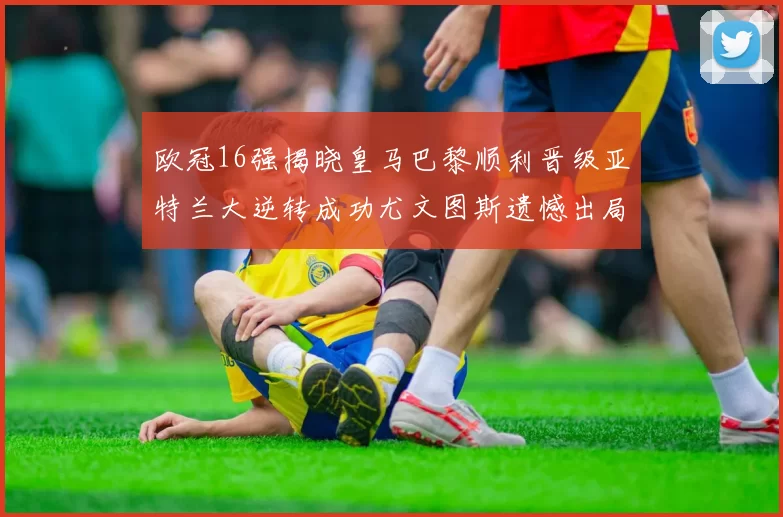欧冠16强揭晓皇马巴黎顺利晋级亚特兰大逆转成功尤文图斯遗憾出局