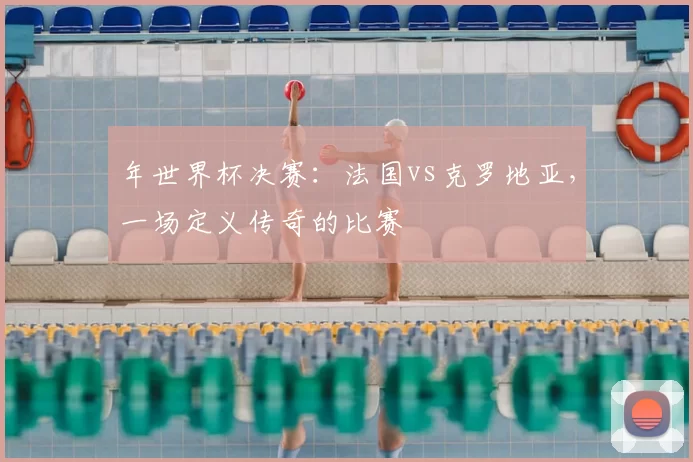年世界杯决赛:法国vs克罗地亚,一场定义传奇的比赛