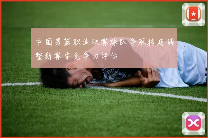中国男篮职业联赛球队争冠格局调整新赛季竞争力评估
