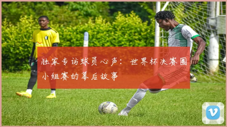 独家专访球员心声：世界杯决赛圈小组赛的幕后故事