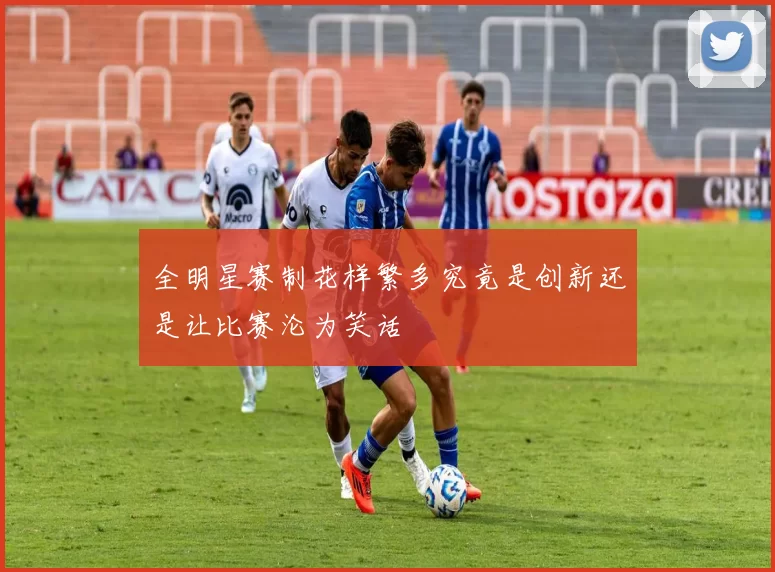 全明星赛制花样繁多究竟是创新还是让比赛沦为笑话