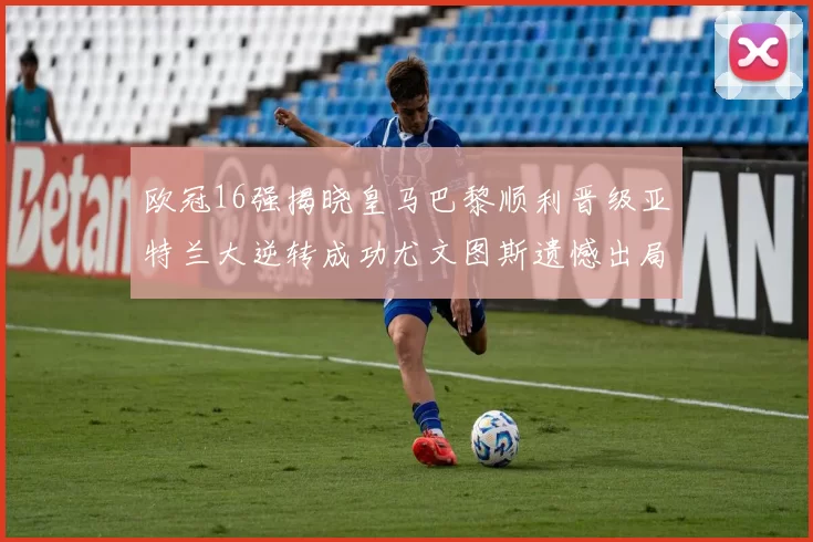 欧冠16强揭晓皇马巴黎顺利晋级亚特兰大逆转成功尤文图斯遗憾出局