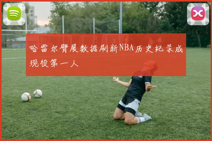 哈雷尔臂展数据刷新NBA历史纪录成现役第一人