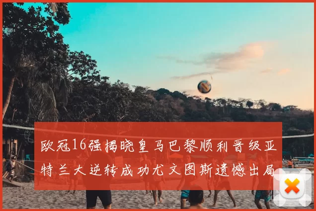 欧冠16强揭晓皇马巴黎顺利晋级亚特兰大逆转成功尤文图斯遗憾出局