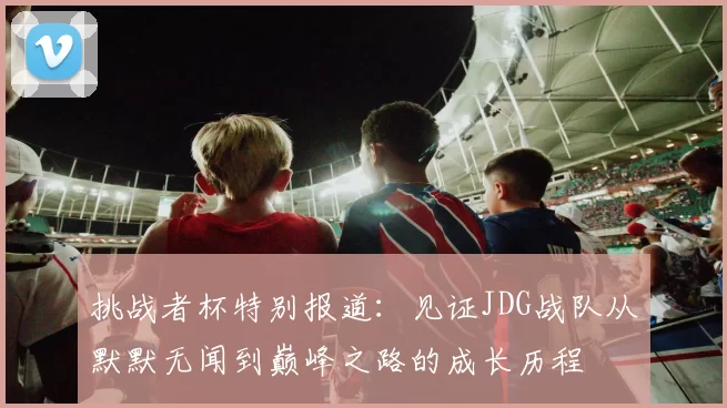 挑战者杯特别报道:见证JDG战队从默默无闻到巅峰之路的成长历程