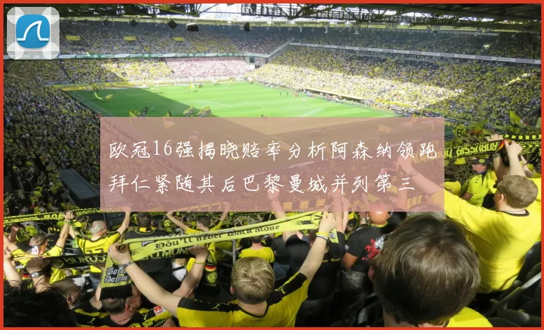 欧冠16强揭晓赔率分析阿森纳领跑拜仁紧随其后巴黎曼城并列第三