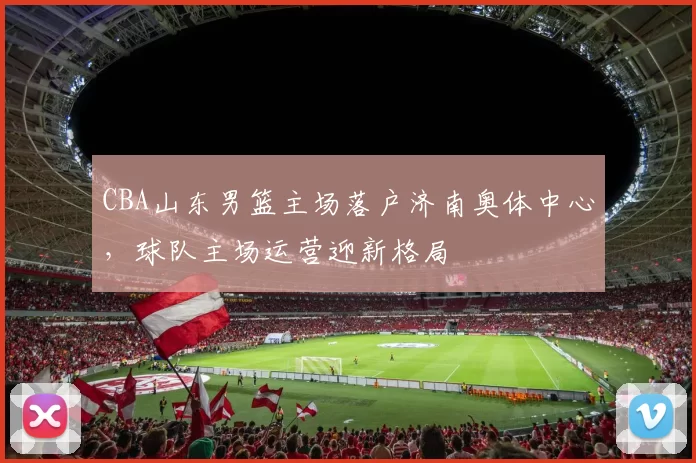 CBA山东男篮主场落户济南奥体中心，球队主场运营迎新格局