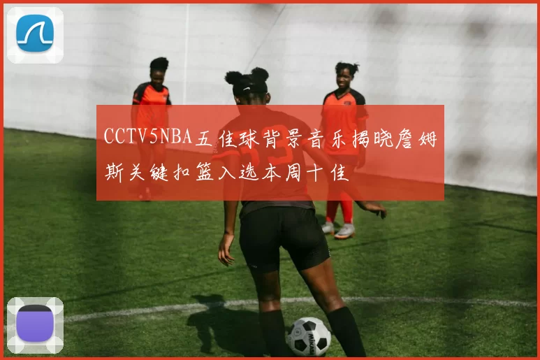 CCTV5NBA五佳球背景音乐揭晓詹姆斯关键扣篮入选本周十佳