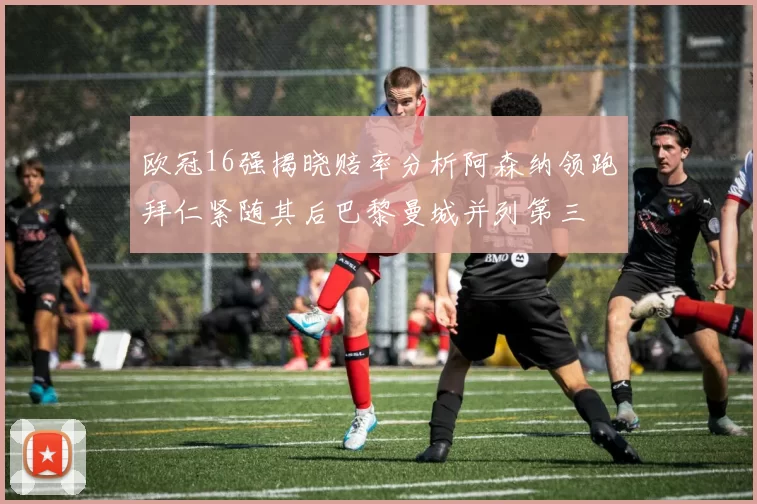 欧冠16强揭晓赔率分析阿森纳领跑拜仁紧随其后巴黎曼城并列第三