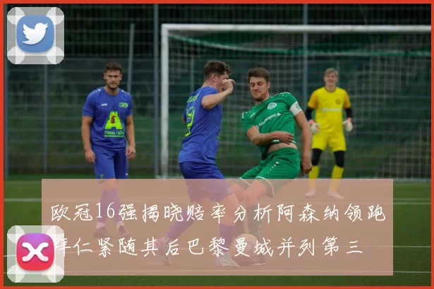 欧冠16强揭晓赔率分析阿森纳领跑拜仁紧随其后巴黎曼城并列第三