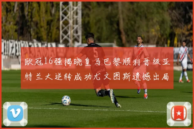 欧冠16强揭晓皇马巴黎顺利晋级亚特兰大逆转成功尤文图斯遗憾出局
