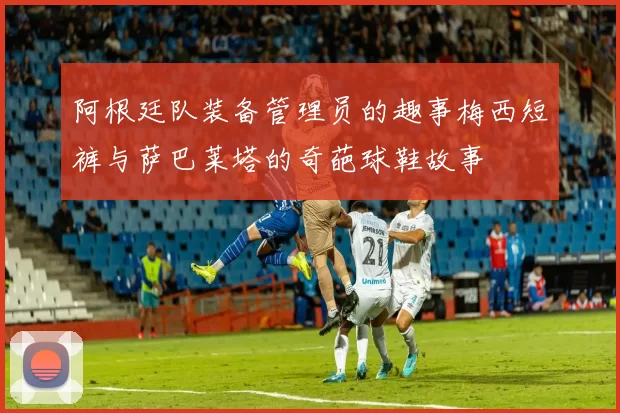 阿根廷队装备管理员的趣事梅西短裤与萨巴莱塔的奇葩球鞋故事