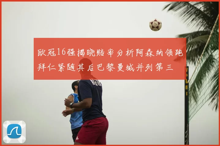 欧冠16强揭晓赔率分析阿森纳领跑拜仁紧随其后巴黎曼城并列第三
