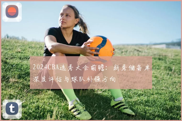2024CBA选秀大会前瞻:新秀储备库深度评估与球队补强方向
