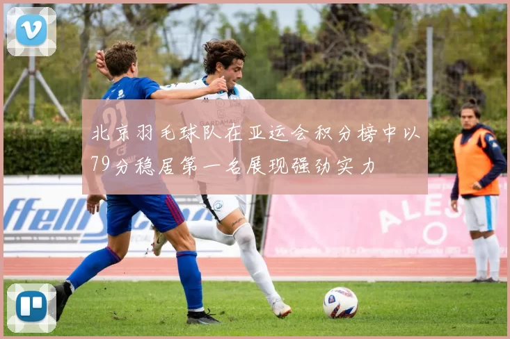 北京羽毛球队在亚运会积分榜中以79分稳居第一名展现强劲实力