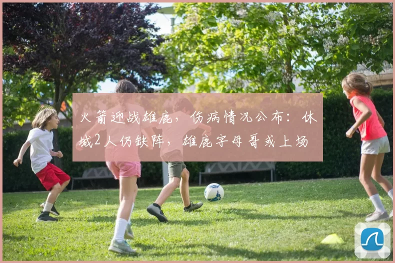 火箭迎战雄鹿，伤病情况公布：休城2人仍缺阵，雄鹿字母哥或上场