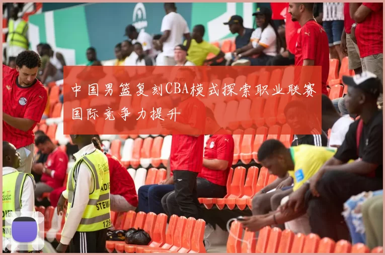 中国男篮复刻CBA模式探索职业联赛国际竞争力提升