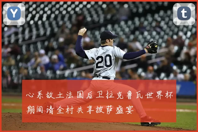 心系故土法国后卫拉克鲁瓦世界杯期间请全村共享披萨盛宴