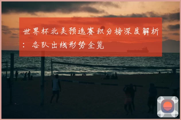 世界杯北美预选赛积分榜深度解析：各队出线形势全览