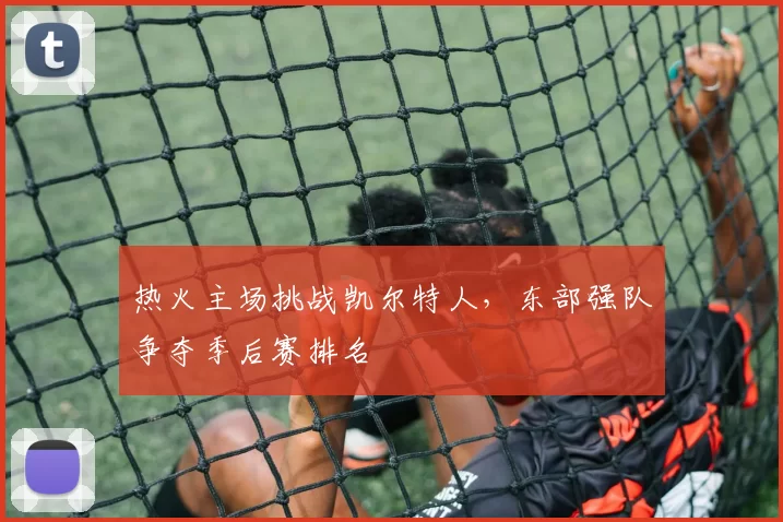 热火主场挑战凯尔特人，东部强队争夺季后赛排名