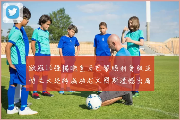 欧冠16强揭晓皇马巴黎顺利晋级亚特兰大逆转成功尤文图斯遗憾出局