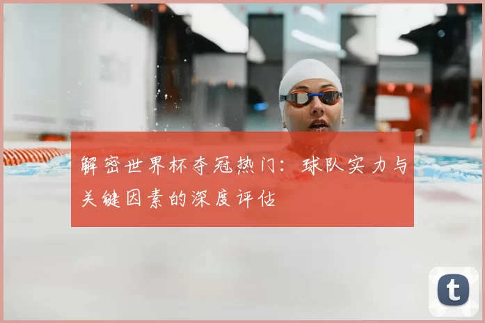 解密世界杯夺冠热门:球队实力与关键因素的深度评估
