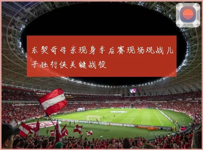 东契奇母亲现身季后赛现场观战儿子独行侠关键战役