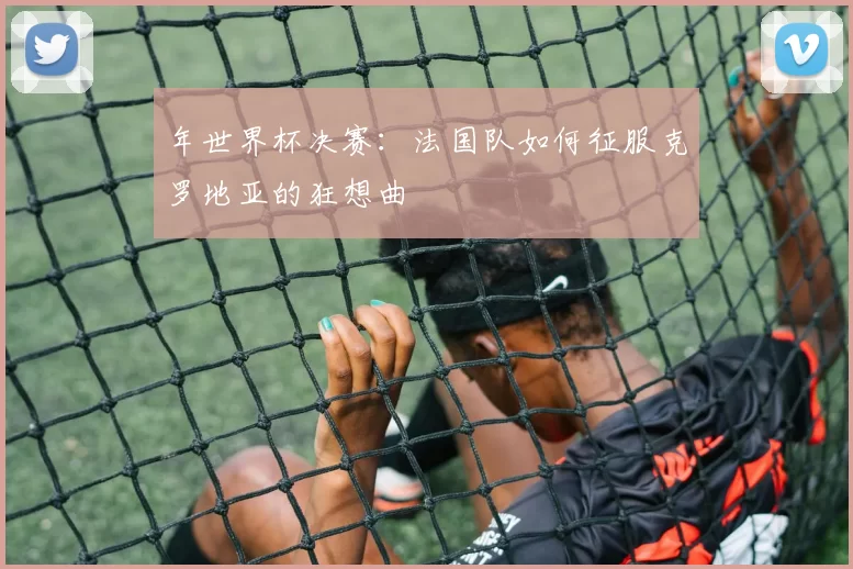 年世界杯决赛:法国队如何征服克罗地亚的狂想曲