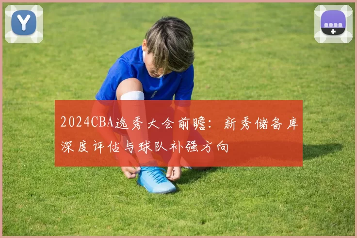 2024CBA选秀大会前瞻：新秀储备库深度评估与球队补强方向