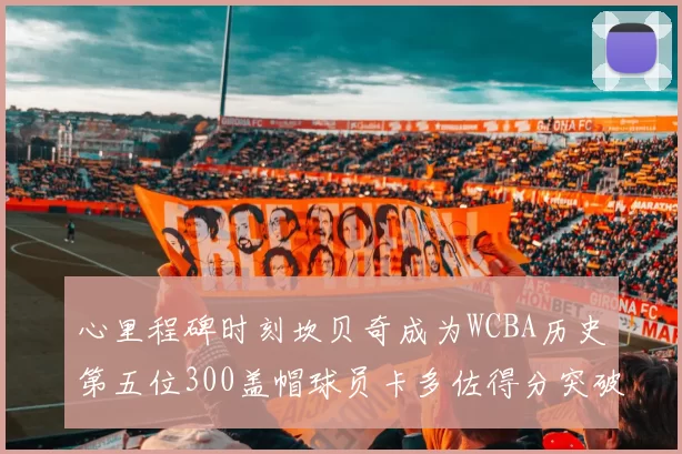 心里程碑时刻坎贝奇成为WCBA历史第五位300盖帽球员卡多佐得分突破1000大关