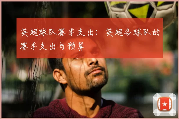 英超球队赛季支出：英超各球队的赛季支出与预算
