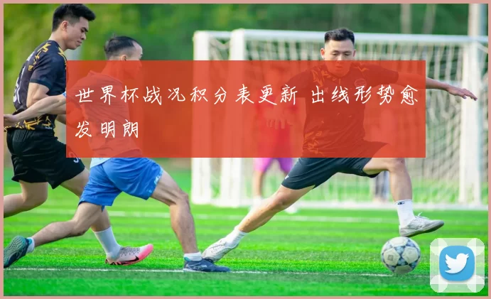 世界杯战况积分表更新 出线形势愈发明朗