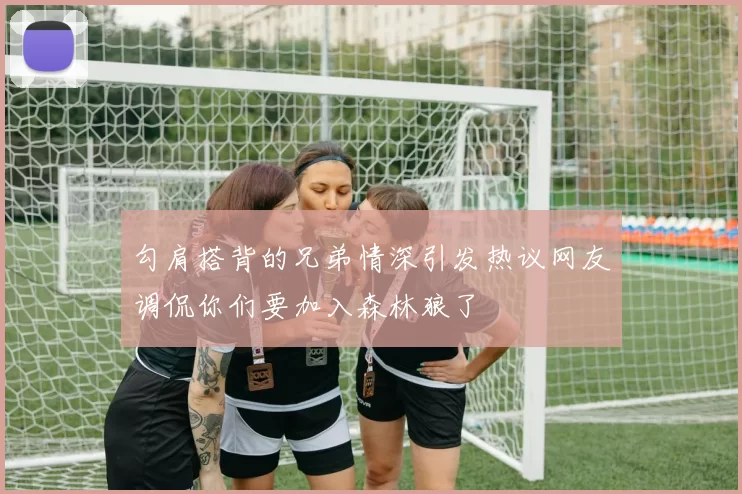 勾肩搭背的兄弟情深引发热议网友调侃你们要加入森林狼了