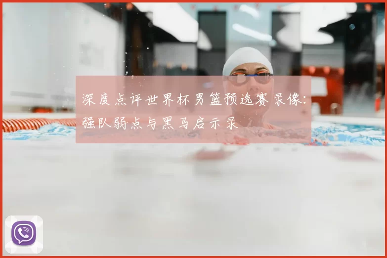 深度点评世界杯男篮预选赛录像：强队弱点与黑马启示录