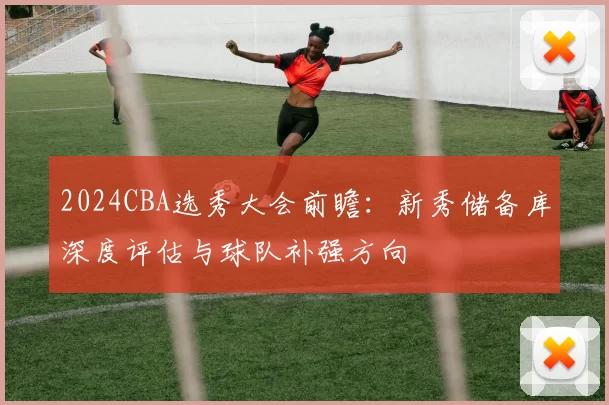 2024CBA选秀大会前瞻:新秀储备库深度评估与球队补强方向