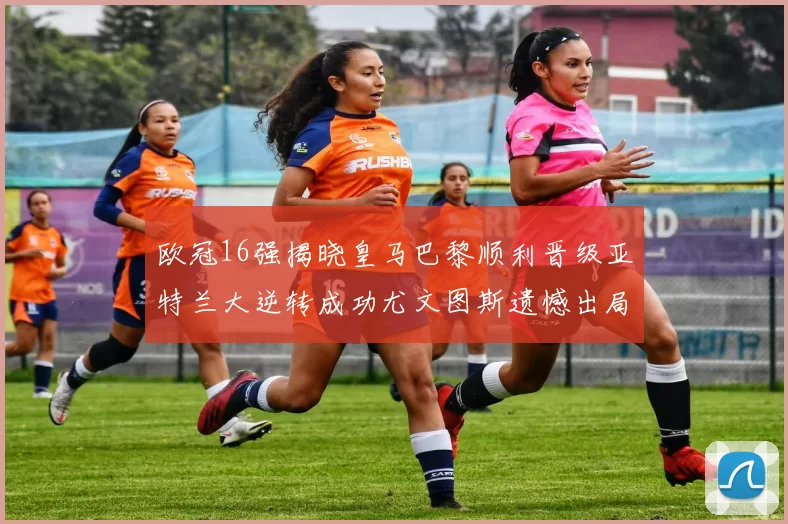 欧冠16强揭晓皇马巴黎顺利晋级亚特兰大逆转成功尤文图斯遗憾出局