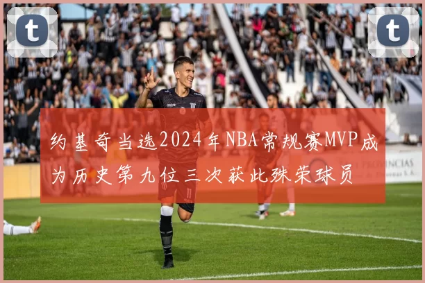 约基奇当选2024年NBA常规赛MVP成为历史第九位三次获此殊荣球员