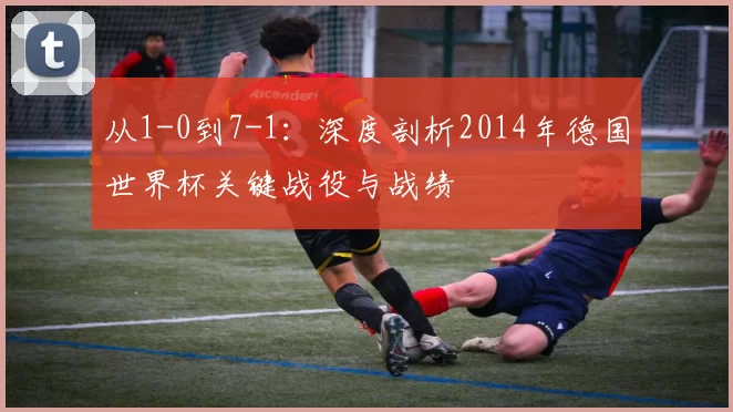 从1-0到7-1：深度剖析2014年德国世界杯关键战役与战绩