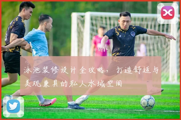 泳池装修设计全攻略，打造舒适与美观兼具的私人水域空间