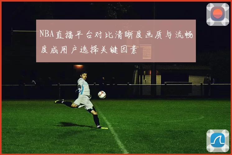 NBA直播平台对比清晰度画质与流畅度成用户选择关键因素