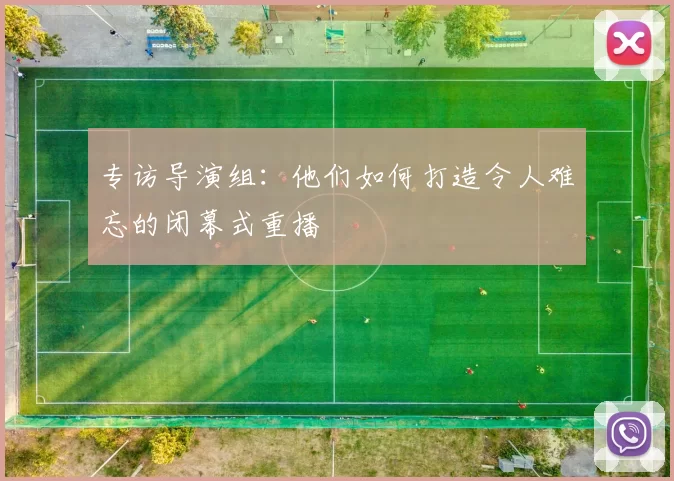 专访导演组:他们如何打造令人难忘的闭幕式重播