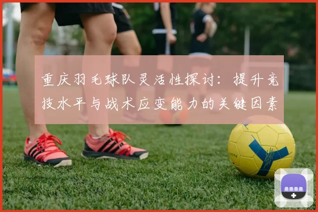 重庆羽毛球队灵活性探讨:提升竞技水平与战术应变能力的关键因素