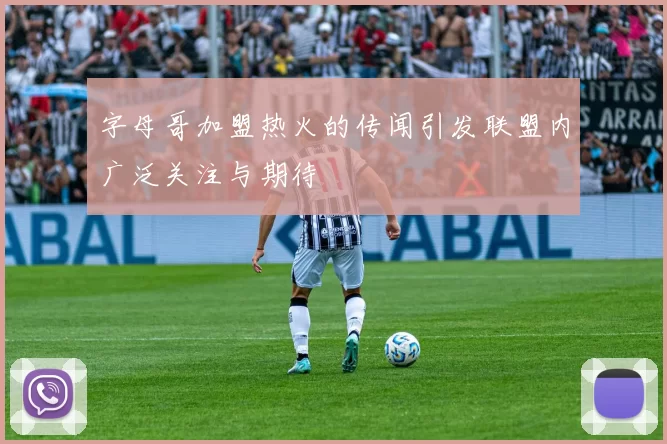 字母哥加盟热火的传闻引发联盟内广泛关注与期待