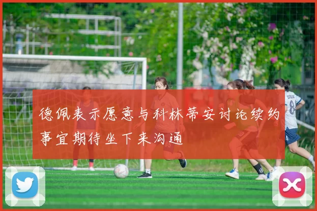 德佩表示愿意与科林蒂安讨论续约事宜期待坐下来沟通