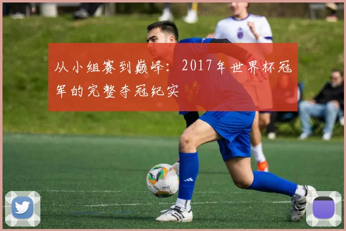 从小组赛到巅峰：2017年世界杯冠军的完整夺冠纪实