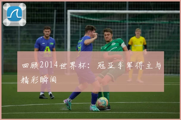 回顾2014世界杯:冠亚季军得主与精彩瞬间