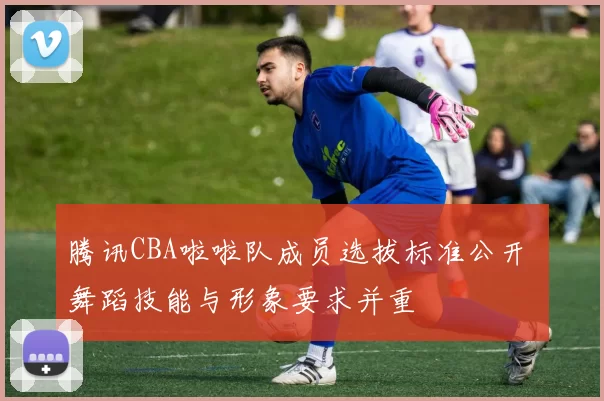 腾讯CBA啦啦队成员选拔标准公开 舞蹈技能与形象要求并重