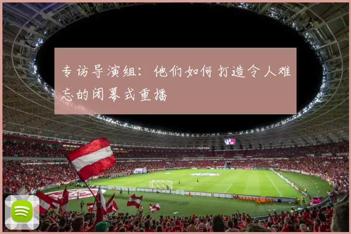 专访导演组:他们如何打造令人难忘的闭幕式重播
